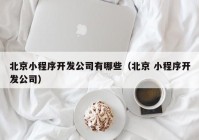 北京小程序開發(fā)公司有哪些（北京 小程序開發(fā)公司）