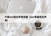 六安seo優(yōu)化外包價(jià)格（seo專業(yè)優(yōu)化外包）